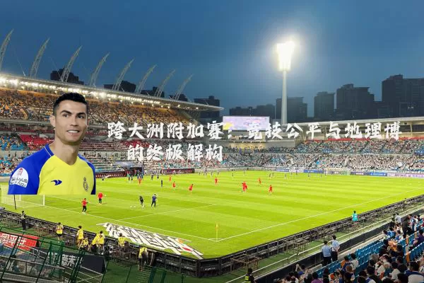跨大洲附加赛:竞技公平与地理博弈的终极解构