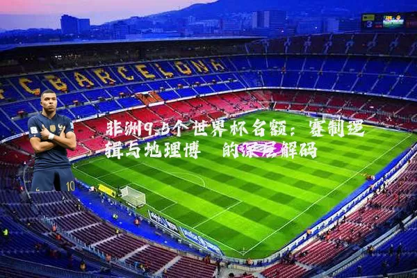 非洲9.5个世界杯名额：赛制逻辑与地理博弈的深层解码