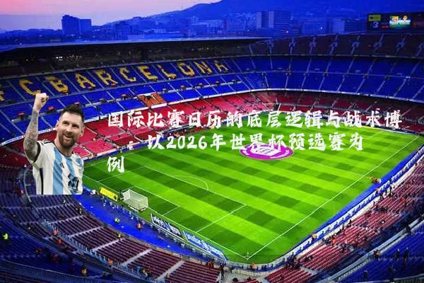 国际比赛日历的底层逻辑与战术博弈：以2026年世界杯预选赛为例